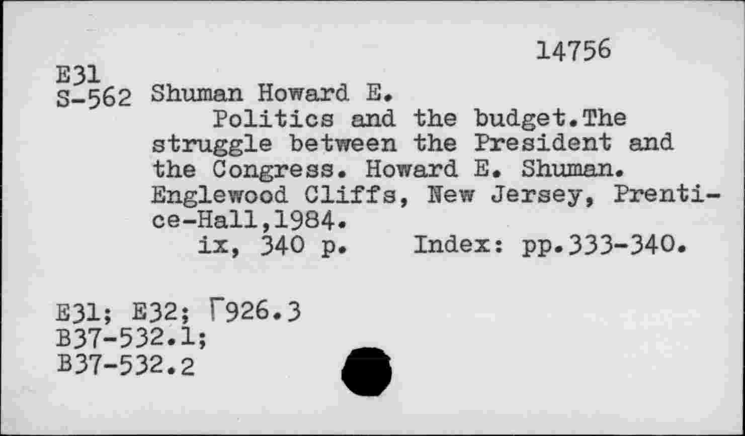 ﻿14756
S-562 Shuman Howard E.
Politics and the budget.The struggle between the President and the Congress. Howard E. Shuman. Englewood Cliffs, Hew Jersey, Prentice-Hall, 1984.
ix, 340 p. Index: pp.333-340.
E31; E32; T926.3 B37-532.1;
B37-532.2